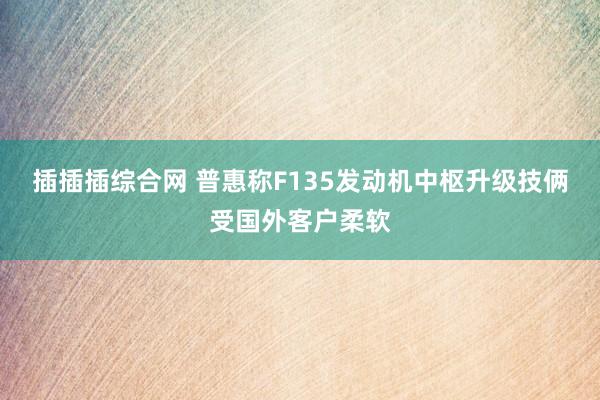 插插插综合网 普惠称F135发动机中枢升级技俩受国外客户柔软