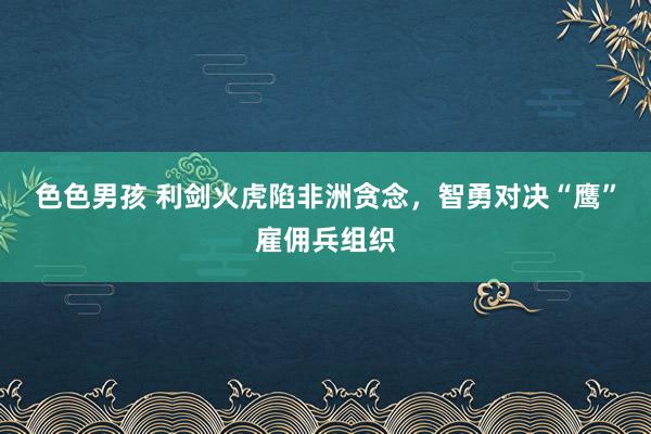 色色男孩 利剑火虎陷非洲贪念，智勇对决“鹰”雇佣兵组织
