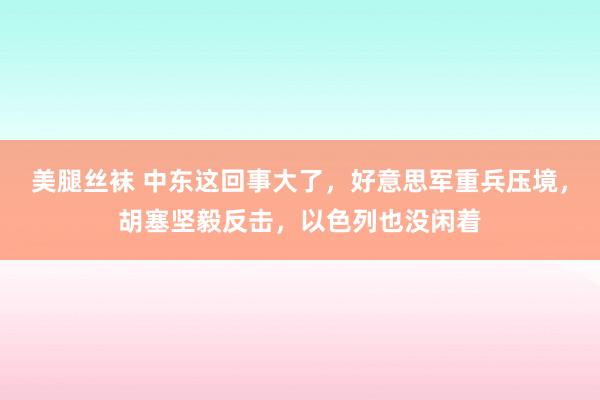 美腿丝袜 中东这回事大了，好意思军重兵压境，胡塞坚毅反击，以色列也没闲着