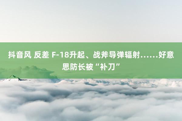 抖音风 反差 F-18升起、战斧导弹辐射……好意思防长被“补刀”