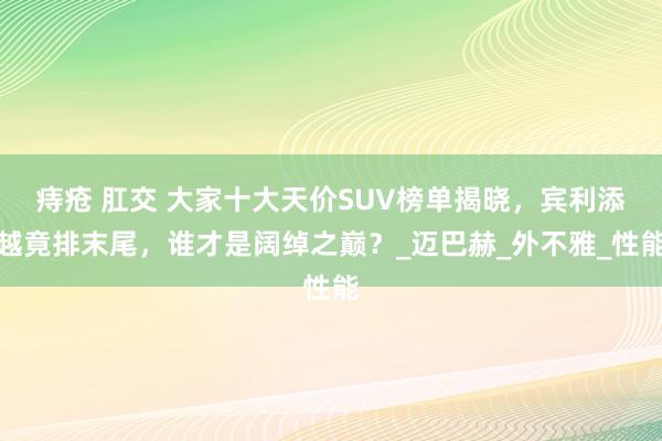 痔疮 肛交 大家十大天价SUV榜单揭晓，宾利添越竟排末尾，谁才是阔绰之巅？_迈巴赫_外不雅_性能