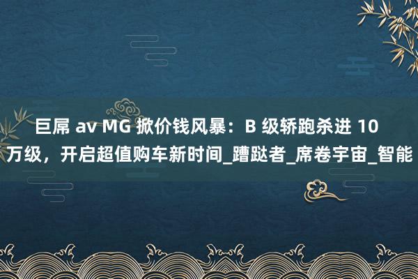 巨屌 av MG 掀价钱风暴：B 级轿跑杀进 10 万级，开启超值购车新时间_蹧跶者_席卷宇宙_智能
