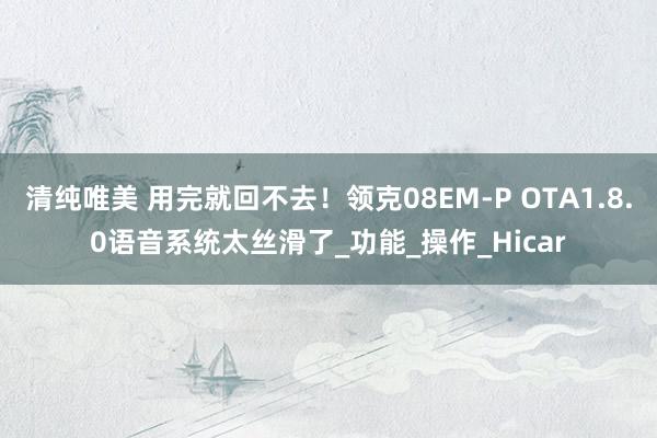 清纯唯美 用完就回不去！领克08EM-P OTA1.8.0语音系统太丝滑了_功能_操作_Hicar