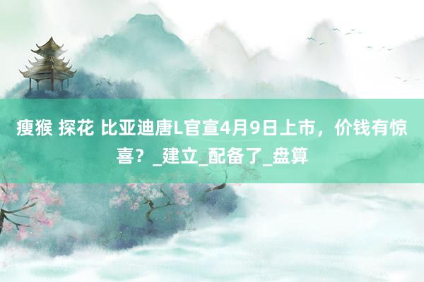 瘦猴 探花 比亚迪唐L官宣4月9日上市，价钱有惊喜？_建立_配备了_盘算