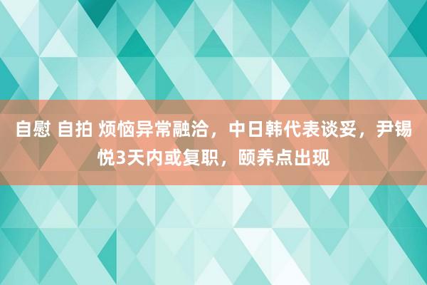 自慰 自拍 烦恼异常融洽，中日韩代表谈妥，尹锡悦3天内或复职，颐养点出现