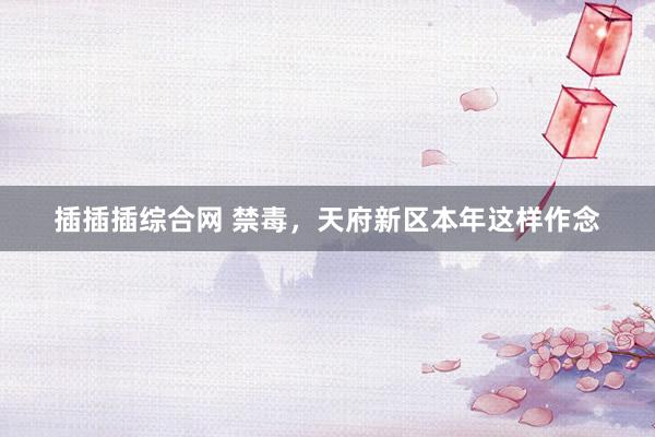 插插插综合网 禁毒，天府新区本年这样作念