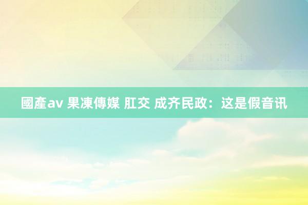 國產av 果凍傳媒 肛交 成齐民政：这是假音讯