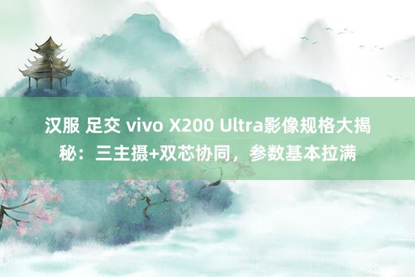 汉服 足交 vivo X200 Ultra影像规格大揭秘：三主摄+双芯协同，参数基本拉满
