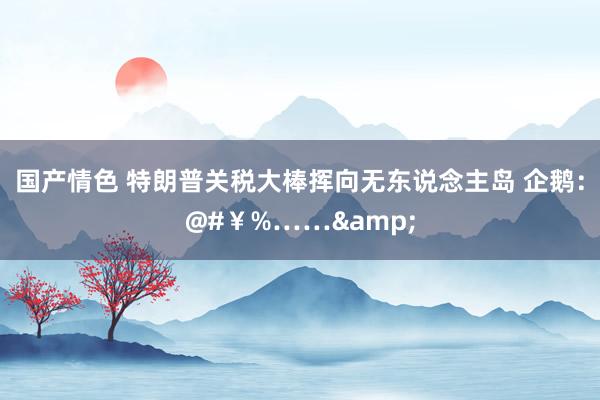 国产情色 特朗普关税大棒挥向无东说念主岛 企鹅：@#￥%……&