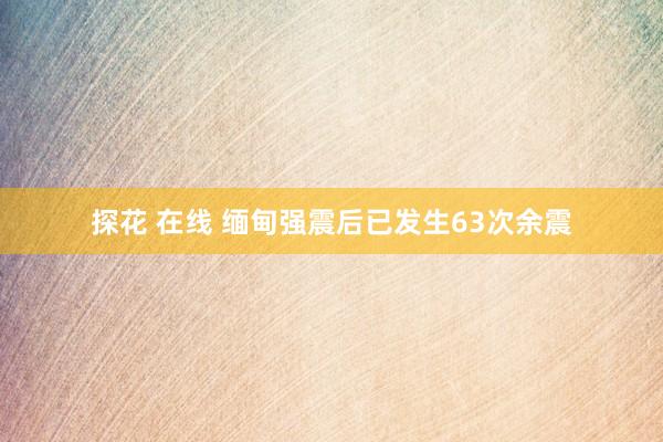 探花 在线 缅甸强震后已发生63次余震