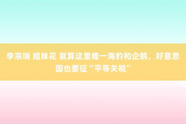 李宗瑞 姐妹花 就算这里唯一海豹和企鹅，好意思国也要征“平等关税”