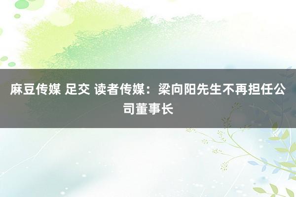 麻豆传媒 足交 读者传媒：梁向阳先生不再担任公司董事长