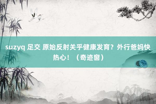 suzyq 足交 原始反射关乎健康发育？外行爸妈快热心！（奇迹窗）