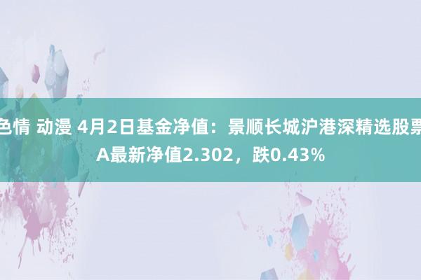 色情 动漫 4月2日基金净值：景顺长城沪港深精选股票A最新净值2.302，跌0.43%