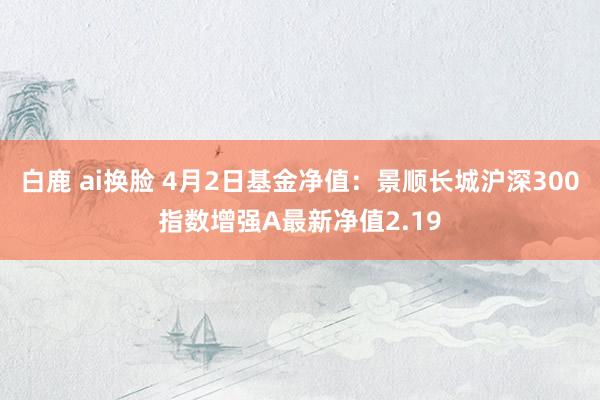 白鹿 ai换脸 4月2日基金净值：景顺长城沪深300指数增强A最新净值2.19