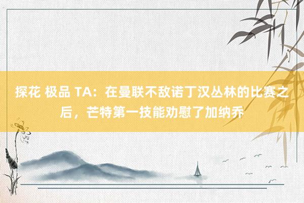 探花 极品 TA：在曼联不敌诺丁汉丛林的比赛之后，芒特第一技能劝慰了加纳乔
