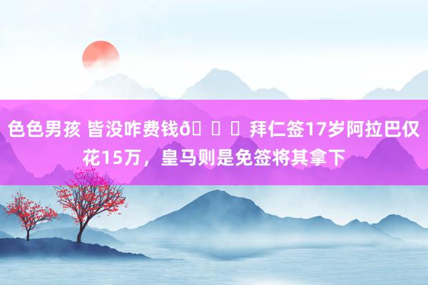 色色男孩 皆没咋费钱👀拜仁签17岁阿拉巴仅花15万，皇马则是免签将其拿下