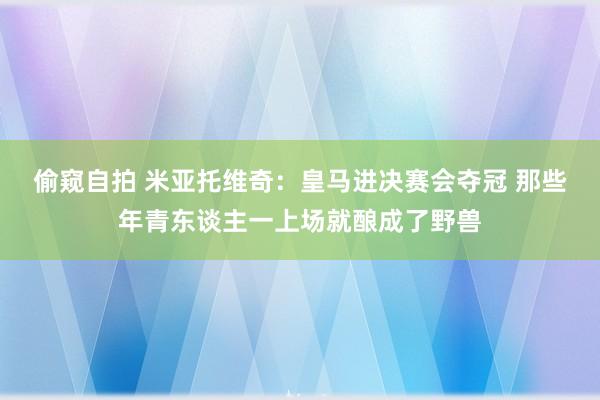 偷窥自拍 米亚托维奇：皇马进决赛会夺冠 那些年青东谈主一上场就酿成了野兽