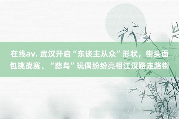 在线av. 武汉开启“东谈主从众”形状，街头面包挑战赛、“蒜鸟”玩偶纷纷亮相江汉路走路街