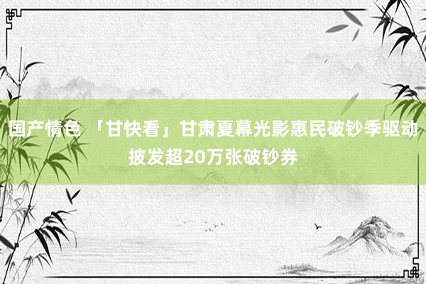 国产情色 「甘快看」甘肃夏幕光影惠民破钞季驱动披发超20万张破钞券