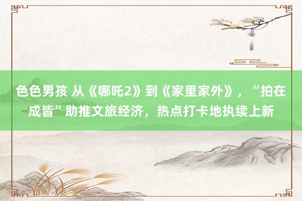色色男孩 从《哪吒2》到《家里家外》，“拍在成皆”助推文旅经济，热点打卡地执续上新