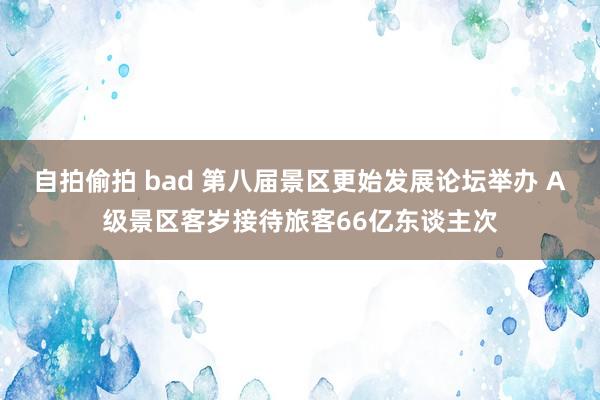自拍偷拍 bad 第八届景区更始发展论坛举办 A级景区客岁接待旅客66亿东谈主次