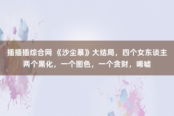 插插插综合网 《沙尘暴》大结局，四个女东谈主两个黑化，一个图色，一个贪财，唏嘘