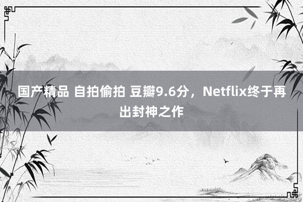 国产精品 自拍偷拍 豆瓣9.6分，Netflix终于再出封神之作