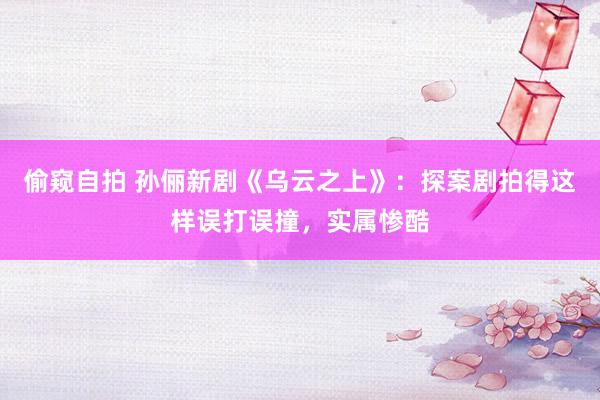 偷窥自拍 孙俪新剧《乌云之上》：探案剧拍得这样误打误撞，实属惨酷