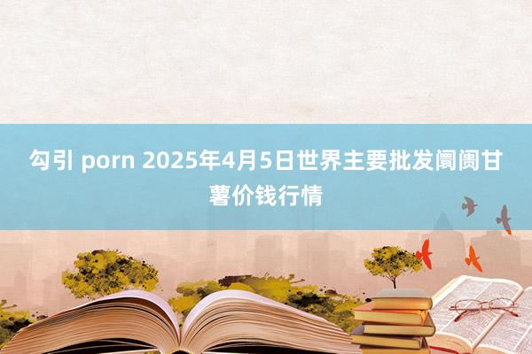 勾引 porn 2025年4月5日世界主要批发阛阓甘薯价钱行情