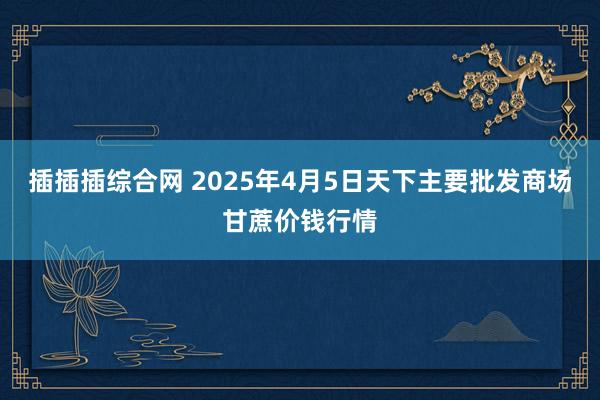 插插插综合网 2025年4月5日天下主要批发商场甘蔗价钱行情