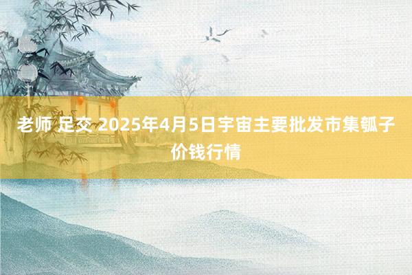 老师 足交 2025年4月5日宇宙主要批发市集瓠子价钱行情