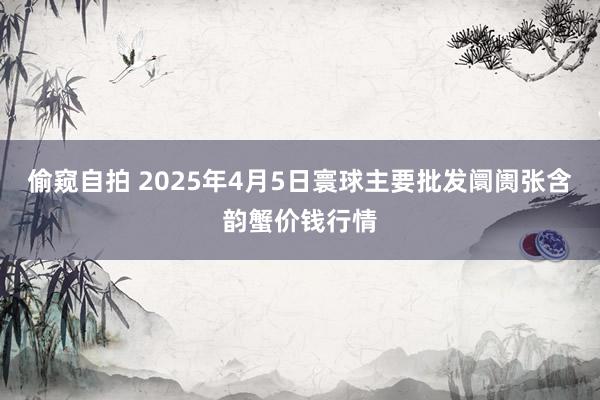 偷窥自拍 2025年4月5日寰球主要批发阛阓张含韵蟹价钱行情