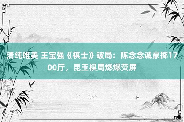 清纯唯美 王宝强《棋士》破局：陈念念诚豪掷1700厅，昆玉棋局燃爆荧屏