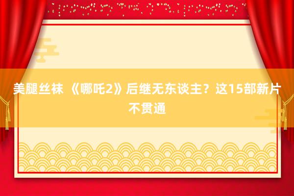 美腿丝袜 《哪吒2》后继无东谈主？这15部新片不贯通