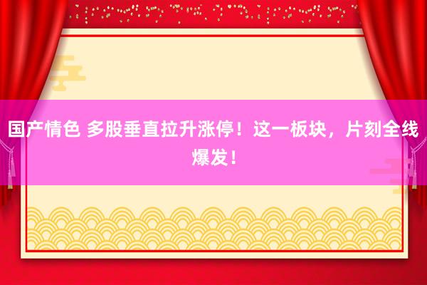 国产情色 多股垂直拉升涨停！这一板块，片刻全线爆发！