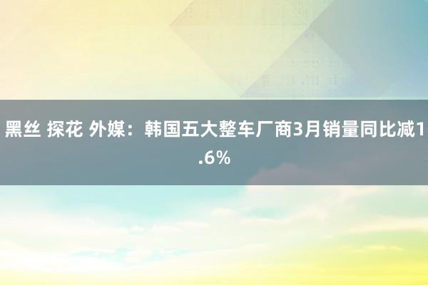 黑丝 探花 外媒：韩国五大整车厂商3月销量同比减1.6%