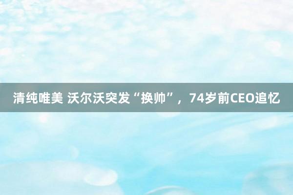 清纯唯美 沃尔沃突发“换帅”，74岁前CEO追忆