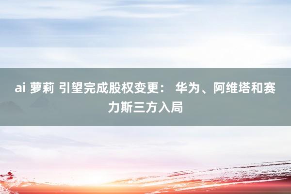 ai 萝莉 引望完成股权变更： 华为、阿维塔和赛力斯三方入局
