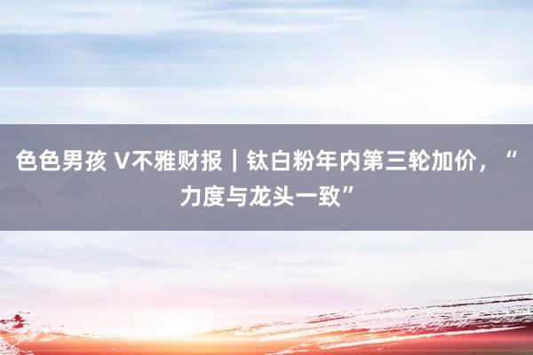 色色男孩 V不雅财报｜钛白粉年内第三轮加价，“力度与龙头一致”