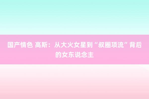 国产情色 高斯：从大火女星到“叔圈项流”背后的女东说念主