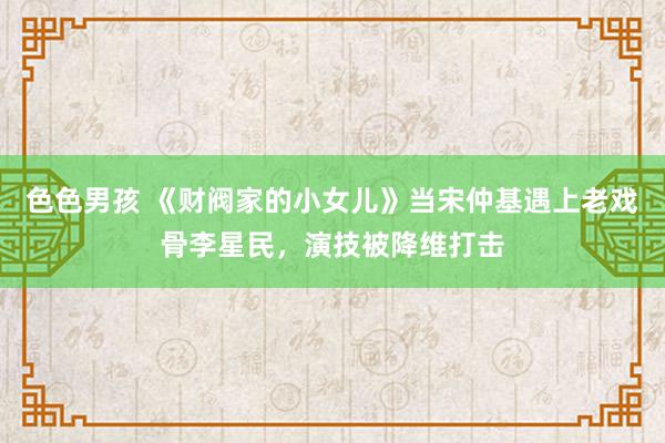 色色男孩 《财阀家的小女儿》当宋仲基遇上老戏骨李星民，演技被降维打击