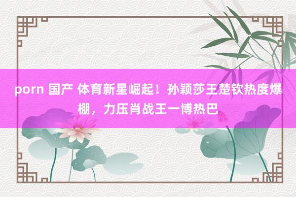 porn 国产 体育新星崛起！孙颖莎王楚钦热度爆棚，力压肖战王一博热巴
