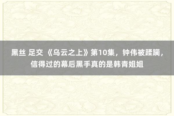 黑丝 足交 《乌云之上》第10集，钟伟被蹂躏，信得过的幕后黑手真的是韩青姐姐