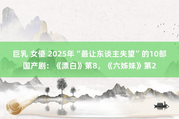 巨乳 女優 2025年“最让东谈主失望”的10部国产剧：《漂白》第8，《六姊妹》第2