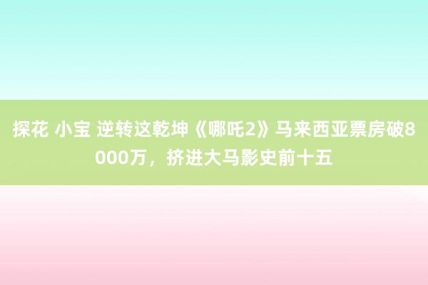 探花 小宝 逆转这乾坤《哪吒2》马来西亚票房破8000万，挤进大马影史前十五