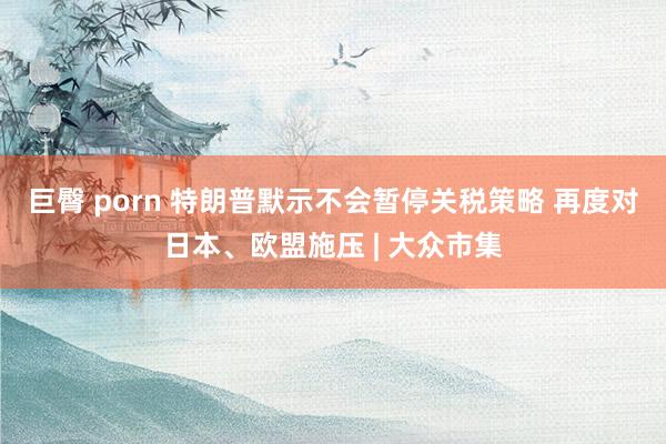 巨臀 porn 特朗普默示不会暂停关税策略 再度对日本、欧盟施压 | 大众市集