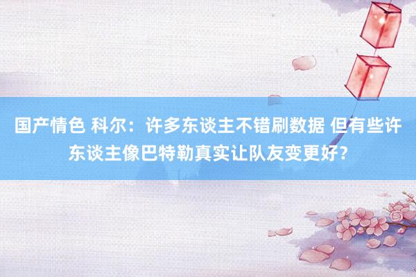 国产情色 科尔：许多东谈主不错刷数据 但有些许东谈主像巴特勒真实让队友变更好？