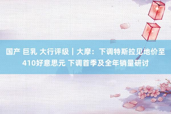 国产 巨乳 大行评级｜大摩：下调特斯拉见地价至410好意思元 下调首季及全年销量研讨