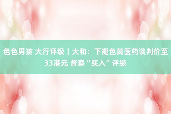 色色男孩 大行评级｜大和：下褪色黄医药谈判价至33港元 督察“买入”评级